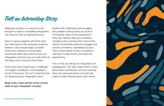 7 STEPS TO EFFECTIVE INFOGRPAHICS.
Slapping numbers on a picture is not
enough to make a compelling infographic.
You have to craft an interesting story.
Start to weave together all of the work
you have done so far: purpose, audience,
research, and unique angle. Consider
where your audience is most likely
positioned when they come across your
infographic and how you can take them to
the place you’re trying to land them.
Every story has a beginning, a challenge,
a struggle, a resolution, and hopefully a
moral of the story. This isn’t a bad formula
for designing your infographic story.
Begin with a clear picture of the current
state of your infographic concept.
Explore the challenges and struggles,
the problem with business as usual or
missing the value of this explanation.
Now, you need to take your audience
straight to the promise land--show them
how to consistently beat this struggle and
achieve consistent, repeatable success.
Then, at the height of their confidence,
call them to take action and seize the
opportunity.
This is how you design an infographic for
engagement. The story draws them in and
gives them confidence; not only inspiring
their own personal action, but also the
need to share that discovery with others.
Tell an Interesting Story
 