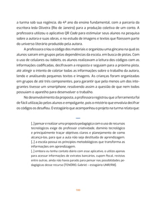 100
a turma sob sua regência, do 4º ano do ensino fundamental, com a parceria da
escritora Ieda Oliveira (Rio de Janeiro) para a produção coletiva de um conto. A
professora utilizou o aplicativo QR Code para estimular seus alunos na pesquisa
sobre a autora e suas obras, e no estudo de imagens e textos que fizessem parte
do universo literário produzido pela autora.
A professora criou o código dos materiais e organizou uma gincana na qual os
alunos saíram em grupos pelas dependências da escola, em busca de pistas. Com
o uso de celulares ou tablets, os alunos realizavam a leitura dos códigos com as
informações codificadas, decifravam a resposta e seguiam para a próxima pista,
até atingir o intento de coletar todas as informações sobre o trabalho da autora,
lendo e analisando pequenos textos e imagens. As crianças foram organizadas
em grupos de até três componentes, para garantir que pelo menos um dos inte-
grantes tivesse um smartphone, resolvendo assim a questão de que nem todos
possuíam o aparelho para desenvolver o trabalho.
No desenvolvimento da proposta, a professora registrou que a ferramenta foi
de fácil utilização pelos alunos e empolgante, pois o mistério que envolvia decifrar
os códigos os desafiou. O estagiário que acompanhou o projeto na turma relata que:
—
[...] pensar e realizar uma proposta pedagógica com o uso de recursos
tecnológicos exige do professor criatividade, domínio tecnológico
e principalmente traçar objetivos claros e planejamento de como
alcançá-los, para que a aula não seja destituída de aprendizagem.
[...] a escola possui os princípios metodológicos que transforma as
informações em aprendizagem.
[...] embora eu tenha contato diário com esse aplicativo, o utilizo apenas
para acessar informações de extratos bancários, cupom fiscal, revistas
entre outras, ainda não havia parado para pensar nas possibilidades pe-
dagógicas desse recurso (TENÓRIO, Gabriel – estagiário UNIR/RM).
 