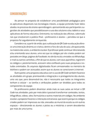 101
CONSIDERAÇÕES
	
Ao pensar na proposta de estabelecer uma possibilidade pedagógica para
os aplicativos disponíveis nas tecnologias móveis, a equipe pretendia fazer deles
aliados no processo de ensino-aprendizagem, apresentando aos participantes su-
gestões de atividades que possibilitassem o uso dos celulares e/ou tablets e seus
aplicativos de forma educativa. Entretanto, na realização das oficinas, sobretudo
nas que envolveram o público final – professores e alunos –, percebeu-se que a
proposta foi seguidamente enriquecida.
Considera-se, a partir de então, que a utilização do QR Code na educação ofere-
ce uma interação dinâmica e criativa, dentro e fora de sala de aula, ultrapassando,
na maioria das vezes, o ambiente escolar. O professor pode continuar direcionando
e/ou orientando seus alunos, uma vez que os códigos por ele criados podem ser
postados em blogs, páginas do Facebook, no site da escola, enviados via WhatsApp,
e-mail ou outros caminhos, a fim de que os alunos, com seus aparelhos, registrem
os códigos e, posteriormente, acessem sites confiáveis para suas pesquisas e es-
tudos orientados. Os arquivos digitalizados ficam armazenados na memória do
telefone e podem ser acessados assim que os alunos se conectarem à internet.
Outro ponto: uma proposta educativa com o uso do QR Code também favorece
as atividades em grupo, promovendo a integração e o protagonismo dos alunos,
uma vez que, para desenvolvê-las, não é necessário que todos os integrantes
tenham o celular – as tarefas e atribuições podem ser divididas para todos os
componentes da equipe.
Os professores podem dinamizar ainda mais as suas aulas ao incluir o QR
Code nas atividades, pois por meio dele é possível transformar conteúdos, textos,
infográficos, vídeos, sites, formulários e outros materiais em códigos. No ambiente
escolar, a proposta favorece a interação extraclasse, que ocorre porque os códigos
criados podem ser impressos ou não, anexados ao mural da escola ou em outros
espaços – direcionando os alunos a pistas ou a mistérios a serem descobertos
por mais de uma turma.
 