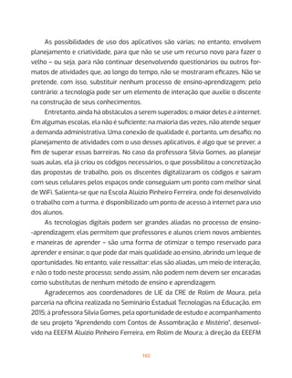 102
As possibilidades de uso dos aplicativos são várias; no entanto, envolvem
planejamento e criatividade, para que não se use um recurso novo para fazer o
velho – ou seja, para não continuar desenvolvendo questionários ou outros for-
matos de atividades que, ao longo do tempo, não se mostraram eficazes. Não se
pretende, com isso, substituir nenhum processo de ensino-aprendizagem; pelo
contrário: a tecnologia pode ser um elemento de interação que auxilie o discente
na construção de seus conhecimentos.
Entretanto, ainda há obstáculos a serem superados; o maior deles é a internet.
Em algumas escolas, ela não é suficiente; na maioria das vezes, não atende sequer
a demanda administrativa. Uma conexão de qualidade é, portanto, um desafio; no
planejamento de atividades com o uso desses aplicativos, é algo que se prever, a
fim de superar essas barreiras. No caso da professora Silvia Gomes, ao planejar
suas aulas, ela já criou os códigos necessários, o que possibilitou a concretização
das propostas de trabalho, pois os discentes digitalizaram os códigos e saíram
com seus celulares pelos espaços onde conseguiam um ponto com melhor sinal
de WiFi. Salienta-se que na Escola Aluízio Pinheiro Ferreira, onde foi desenvolvido
o trabalho com a turma, é disponibilizado um ponto de acesso à internet para uso
dos alunos.
As tecnologias digitais podem ser grandes aliadas no processo de ensino-
-aprendizagem; elas permitem que professores e alunos criem novos ambientes
e maneiras de aprender – são uma forma de otimizar o tempo reservado para
aprender e ensinar, o que pode dar mais qualidade ao ensino, abrindo um leque de
oportunidades. No entanto, vale ressaltar: elas são aliadas, um meio de interação,
e não o todo neste processo; sendo assim, não podem nem devem ser encaradas
como substitutas de nenhum método de ensino e aprendizagem.
Agradecemos aos coordenadores de LIE da CRE de Rolim de Moura, pela
parceria na oficina realizada no Seminário Estadual Tecnologias na Educação, em
2015; à professora Silvia Gomes, pela oportunidade de estudo e acompanhamento
de seu projeto “Aprendendo com Contos de Assombração e Mistério”, desenvol-
vido na EEEFM Aluízio Pinheiro Ferreira, em Rolim de Moura; à direção da EEEFM
 