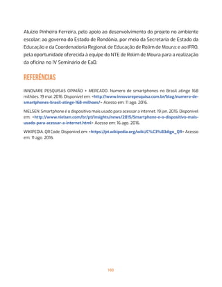 103
Aluízio Pinheiro Ferreira, pelo apoio ao desenvolvimento do projeto no ambiente
escolar; ao governo do Estado de Rondônia, por meio da Secretaria de Estado da
Educação e da Coordenadoria Regional de Educação de Rolim de Moura; e ao IFRO,
pela oportunidade oferecida à equipe do NTE de Rolim de Moura para a realização
da oficina no IV Seminário de EaD.
REFERÊNCIAS
INNOVARE PESQUISAS OPINIÃO + MERCADO. Número de smartphones no Brasil atinge 168
milhões. 19 mai. 2016. Disponível em: <http://www.innovarepesquisa.com.br/blog/numero-de-
smartphones-brasil-atinge-168-milhoes/> Acesso em: 11 ago. 2016.
NIELSEN. Smartphone é o dispositivo mais usado para acessar a internet. 19 jan. 2015. Disponível
em: <http://www.nielsen.com/br/pt/insights/news/2015/Smartphone-e-o-dispositivo-mais-
usado-para-acessar-a-internet.html> Acesso em: 16 ago. 2016.
WIKIPEDIA. QR Code. Disponível em: <https://pt.wikipedia.org/wiki/C%C3%B3digo_QR> Acesso
em: 11 ago. 2016.
 