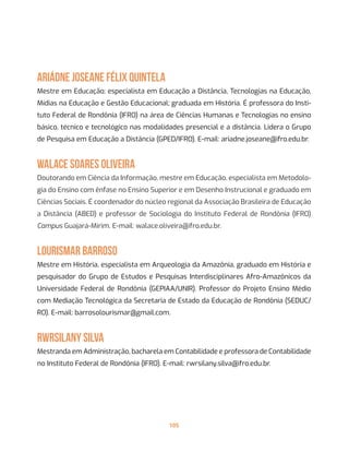 105
Ariádne Joseane Félix Quintela
Mestre em Educação; especialista em Educação a Distância, Tecnologias na Educação,
Mídias na Educação e Gestão Educacional; graduada em História. É professora do Insti-
tuto Federal de Rondônia (IFRO) na área de Ciências Humanas e Tecnologias no ensino
básico, técnico e tecnológico nas modalidades presencial e a distância. Lidera o Grupo
de Pesquisa em Educação a Distância (GPED/IFRO). E-mail: ariadne.joseane@ifro.edu.br.
Walace Soares Oliveira
Doutorando em Ciência da Informação, mestre em Educação, especialista em Metodolo-
gia do Ensino com ênfase no Ensino Superior e em Desenho Instrucional e graduado em
Ciências Sociais. É coordenador do núcleo regional da Associação Brasileira de Educação
a Distância (ABED) e professor de Sociologia do Instituto Federal de Rondônia (IFRO)
Campus Guajará-Mirim. E-mail: walace.oliveira@ifro.edu.br.
Lourismar Barroso
Mestre em História, especialista em Arqueologia da Amazônia, graduado em História e
pesquisador do Grupo de Estudos e Pesquisas Interdisciplinares Afro-Amazônicos da
Universidade Federal de Rondônia (GEPIAA/UNIR). Professor do Projeto Ensino Médio
com Mediação Tecnológica da Secretaria de Estado da Educação de Rondônia (SEDUC/
RO). E-mail: barrosolourismar@gmail.com.
Rwrsilany Silva
Mestranda em Administração, bacharela em Contabilidade e professora de Contabilidade
no Instituto Federal de Rondônia (IFRO). E-mail: rwrsilany.silva@ifro.edu.br.
 