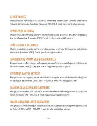 106
Cleice Pontes
Mestranda em Administração, bacharela em Direito e técnica em Controle Externo no
Tribunal de Contas do Estado de Rondônia (TCE/RO). E-mail: cleicepontes@gmail.com.
Ronilson de Oliveira
Mestre em Administração, bacharel em Administração e professor de Administração no
Instituto Federal de Rondônia (IFRO). E-mail: ronilson.oliveira@ifro.edu.br.
João Batista T. de Aguiar
Mestre em Administração, bacharel em Economia e professor de Economia no Instituto
Federal de Rondônia (IFRO). E-mail: joao.batista@ifro.edu.br.
Aparecida de Fátima Vilas Boas Guidelli
Pós-graduada em Tecnologias na Educação, atua na Coordenadoria Regional de Educação
de Rolim de Moura (RO) – CRE/RM. E-mail: vbguidelli@seduc.ro.gov.br.
Fernanda Santos Estrada
Pós-graduada em Linguística Aplicada ao Ensino de Inglês, atua na Coordenadoria Regional
de Educação de Rolim de Moura (RO) – CRE/RM. E-mail: fefa.apf@gmail.com.
Ivani da Silva Carvalho Guimarães
Pós-graduada em Estudos Literários, atua na na Coordenadoria Regional de Educação de
Rolim de Moura (RO) – CRE/RM. E-mail: iscguimaraes13@gmail.com.
Maria Madalena Lopes Buscarioli
Pós-graduada em Tecnologias na Educação, atua na Coordenadoria Regional de Educação
de Rolim de Moura (RO) – CRE/RM. E-mail: lenabuscarioli@gmail.com.
 