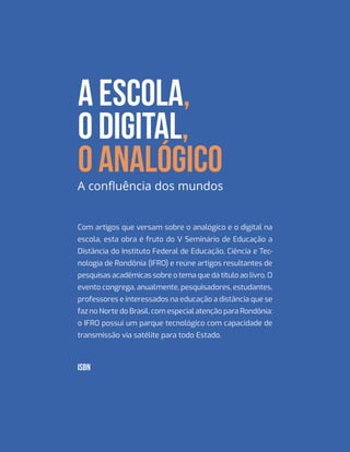 Com artigos que versam sobre o analógico e o digital na
escola, esta obra é fruto do V Seminário de Educação a
Distância do Instituto Federal de Educação, Ciência e Tec-
nologia de Rondônia (IFRO) e reúne artigos resultantes de
pesquisas acadêmicas sobre o tema que dá título ao livro. O
evento congrega, anualmente, pesquisadores, estudantes,
professores e interessados na educação a distância que se
faz no Norte do Brasil, com especial atenção para Rondônia:
o IFRO possui um parque tecnológico com capacidade de
transmissão via satélite para todo Estado.
A ESCOLA,
O DIGITAL,
O ANALÓGICOA confluência dos mundos
ISBN
 