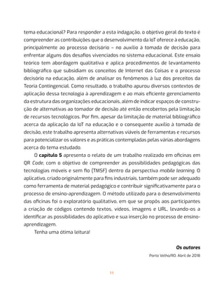 11
tema educacional? Para responder a esta indagação, o objetivo geral do texto é
compreender as contribuições que o desenvolvimento da IoT oferece à educação,
principalmente ao processo decisório – no auxílio à tomada de decisão para
enfrentar alguns dos desafios vivenciados no sistema educacional. Este ensaio
teórico tem abordagem qualitativa e aplica procedimentos de levantamento
bibliográfico que subsidiam os conceitos de Internet das Coisas e o processo
decisório na educação, além de analisar os fenômenos à luz dos preceitos da
Teoria Contingencial. Como resultado, o trabalho apurou diversos contextos de
aplicação dessa tecnologia à aprendizagem e ao mais eficiente gerenciamento
da estrutura das organizações educacionais, além de indicar espaços de constru-
ção de alternativas ao tomador de decisão até então encobertos pela limitação
de recursos tecnológicos. Por fim, apesar da limitação de material bibliográfico
acerca da aplicação da IoT na educação e o consequente auxílio à tomada de
decisão, este trabalho apresenta alternativas viáveis de ferramentas e recursos
para potencializar os valores e as práticas contempladas pelas várias abordagens
acerca do tema estudado.
O capítulo 5 apresenta o relato de um trabalho realizado em oficinas em
QR Code, com o objetivo de compreender as possibilidades pedagógicas das
tecnologias móveis e sem fio (TMSF) dentro da perspectiva mobile learning. O
aplicativo, criado originalmente para fins industriais, também pode ser adequado
como ferramenta de material pedagógico e contribuir significativamente para o
processo de ensino-aprendizagem. O método utilizado para o desenvolvimento
das oficinas foi o exploratório qualitativo, em que se propôs aos participantes
a criação de códigos contendo textos, vídeos, imagens e URL, levando-os a
identificar as possibilidades do aplicativo e sua inserção no processo de ensino-
aprendizagem.
Tenha uma ótima leitura!
Os autores
Porto Velho/RO. Abril de 2018
 