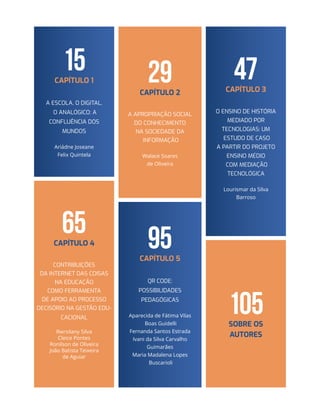 15CAPÍTULO 1
A ESCOLA, O DIGITAL,
O ANALÓGICO: A
confluência dos
mundos
Ariádne Joseane
Felix Quintela
29CAPÍTULO 2
A APROPRIAÇÃO SOCIAL
DO CONHECIMENTO
NA SOCIEDADE DA
INFORMAÇÃO
Walace Soares
de Oliveira
65CAPÍTULO 4
CONTRIBUIÇÕES
DA INTERNET DAS COISAS
NA EDUCAÇÃO
COMO FERRAMENTA
DE APOIO AO PROCESSO
DECISÓRIO NA GESTÃO EDU-
CACIONAL
Rwrsilany Silva
Cleice Pontes
Ronilson de Oliveira
João Batista Teixeira
de Aguiar
47CAPÍTULO 3
O ENSINO DE HISTÓRIA
MEDIADO POR
TECNOLOGIAS: Um
estudo de caso
a partir do Projeto
Ensino Médio
com Mediação
Tecnológica
Lourismar da Silva
Barroso
95CAPÍTULO 5
QR CODE:
Possibilidades
pedagógicas
Aparecida de Fátima Vilas
Boas Guidelli
Fernanda Santos Estrada
Ivani da Silva Carvalho
Guimarães
Maria Madalena Lopes
Buscarioli
105Sobre os
autores
 