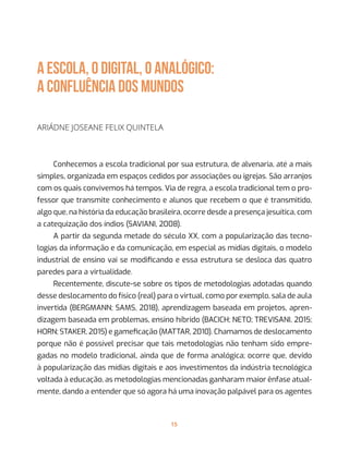 15
A ESCOLA, O DIGITAL, O ANALÓGICO:
a confluência dos mundos
Ariádne Joseane Felix Quintela
Conhecemos a escola tradicional por sua estrutura, de alvenaria, até a mais
simples, organizada em espaços cedidos por associações ou igrejas. São arranjos
com os quais convivemos há tempos. Via de regra, a escola tradicional tem o pro-
fessor que transmite conhecimento e alunos que recebem o que é transmitido,
algo que, na história da educação brasileira, ocorre desde a presença jesuítica, com
a catequização dos índios (SAVIANI, 2008).
A partir da segunda metade do século XX, com a popularização das tecno-
logias da informação e da comunicação, em especial as mídias digitais, o modelo
industrial de ensino vai se modificando e essa estrutura se desloca das quatro
paredes para a virtualidade.
Recentemente, discute-se sobre os tipos de metodologias adotadas quando
desse deslocamento do físico (real) para o virtual, como por exemplo, sala de aula
invertida (BERGMANN; SAMS, 2018), aprendizagem baseada em projetos, apren-
dizagem baseada em problemas, ensino híbrido (BACICH; NETO; TREVISANI, 2015;
HORN; STAKER, 2015) e gameficação (MATTAR, 2010). Chamamos de deslocamento
porque não é possível precisar que tais metodologias não tenham sido empre-
gadas no modelo tradicional, ainda que de forma analógica; ocorre que, devido
à popularização das mídias digitais e aos investimentos da indústria tecnológica
voltada à educação, as metodologias mencionadas ganharam maior ênfase atual-
mente, dando a entender que só agora há uma inovação palpável para os agentes
 