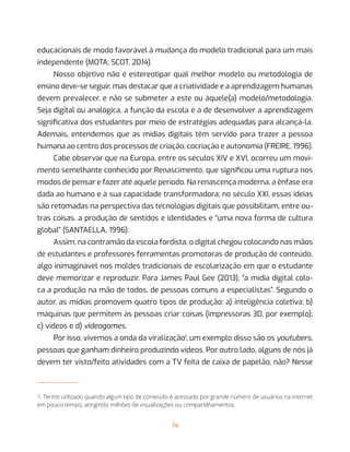 16
educacionais de modo favorável à mudança do modelo tradicional para um mais
independente (MOTA; SCOT, 2014).
Nosso objetivo não é estereotipar qual melhor modelo ou metodologia de
ensino deve-se seguir, mas destacar que a criatividade e a aprendizagem humanas
devem prevalecer, e não se submeter a este ou àquele(a) modelo/metodologia.
Seja digital ou analógica, a função da escola é a de desenvolver a aprendizagem
significativa dos estudantes por meio de estratégias adequadas para alcançá-la.
Ademais, entendemos que as mídias digitais têm servido para trazer a pessoa
humana ao centro dos processos de criação, cocriação e autonomia (FREIRE, 1996).
Cabe observar que na Europa, entre os séculos XIV e XVI, ocorreu um movi-
mento semelhante conhecido por Renascimento, que significou uma ruptura nos
modos de pensar e fazer até aquele período. Na renascença moderna, a ênfase era
dada ao humano e à sua capacidade transformadora; no século XXI, essas ideias
são retomadas na perspectiva das tecnologias digitais que possibilitam, entre ou-
tras coisas, a produção de sentidos e identidades e “uma nova forma de cultura
global” (SANTAELLA, 1996).
Assim, na contramão da escola fordista, o digital chegou colocando nas mãos
de estudantes e professores ferramentas promotoras de produção de conteúdo,
algo inimaginável nos moldes tradicionais de escolarização em que o estudante
deve memorizar e reproduzir. Para James Paul Gee (2013), “a mídia digital colo-
ca a produção na mão de todos, de pessoas comuns a especialistas”. Segundo o
autor, as mídias promovem quatro tipos de produção: a) inteligência coletiva; b)
máquinas que permitem às pessoas criar coisas (impressoras 3D, por exemplo);
c) vídeos e d) videogames.
Por isso, vivemos a onda da viralização1
; um exemplo disso são os youtubers,
pessoas que ganham dinheiro produzindo vídeos. Por outro lado, alguns de nós já
devem ter visto/feito atividades com a TV feita de caixa de papelão, não? Nesse
1. Termo utilizado quando algum tipo de conteúdo é acessado por grande número de usuários na internet
em pouco tempo, atingindo milhões de visualizações ou compartilhamentos.
 