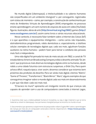 18
No mundo digital (ciberespaço), a intelectualidade e os saberes humanos
são corporificados em um ambiente intangível2
e, por conseguinte, registrados
com status de memória – como, por exemplo, a construção de conhecimento por
meio de Ambientes Virtuais de Aprendizagem (AVA) empregados no processo
ensino-aprendizagem; um sem número de arquivos de aulas em vídeo (YouTube);
figuras, ilustrações, obras de arte (http://eravirtual.org/tag/360/); games (http://
www.escolagames.com.br/); assim como livros e vários recursos educacionais.
Nesse contexto, é necessário falar também sobre a Internet das Coisas (IoT)
e o que aparelhos e equipamentos inteligentes – como carros não tripulados,
eletrodomésticos programáveis, robôs domésticos e, especialmente, o telefone
celular, exemplos de tecnologias digitais que, cada vez mais, aglutinam funções
auxiliares na rotina humana – podem fazer para tornar o cotidiano das pessoas
mais fácil e independente.
Uma vida digital foi pensada há mais de meio século: em 1962, o canal de TV
estadunidense American Broadcasting Company exibia o desenho animado “Os Jet-
sons”, que já previa as mais diversas tecnologias digitais entre os humanos, desde
robôs a uma cidade futurista com estruturas suspensas, a Orbit City. Para quem
achava difícil, naquela época, viver assim, devemos considerar que estamos bem
próximos das predições do desenho. Para ser ainda mais digital, citemos “Matrix”,
“Game of Thrones”, “Transformers”, “Black Mirror”, “Mars”, alguns exemplos do que
conseguimos imaginar sobre o mundo digital cada vez mais em desenvolvimento
e, por que não dizer, cada vez mais real.
“O buraco no muro”3
apresenta um instigante recorte do que crianças são
capazes de aprender com o uso de computadores conectados à internet: jogos,
2. Queremos dizer que a intelectualidade humana é incorpórea, ou seja, é algo imaterial e que se torna
material ou visível no ciberespaço, mas permanece intangível porque se encontra no mundo virtual.
3. Documentário que apresenta o experimento do pesquisador indiano Sugata Mitri sobre a aprendizagem
de crianças por meio de um computador conectado à internet. Disponível em: <https://www.youtube.
com/watch?v=Xx8vCy9eloE>
 