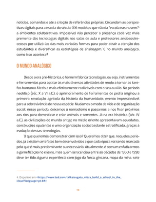 19
notícias, comandos e até a criação de referências próprias. Circundam as perspec-
tivas digitais para a escola do século XXI modelos que vão da “escola nas nuvens”4
a ambientes colaborativos. Impossível não perceber a presença cada vez mais
premente das tecnologias digitais nas salas de aula e professores ansiosos/re-
ceosos por utilizá-las das mais variadas formas para poder atrair a atenção dos
estudantes e diversificar as estratégias de ensinagem. E no mundo analógico,
como isso acontece?
O MUNDO ANALÓGICO
Desde a era pré-histórica, o homem fabrica tecnologias, ou seja, instrumentos
e ferramentas para aplicar às mais diversas atividades de modo a tornar as tare-
fas humanas fáceis e mais efetivamente realizáveis com o seu auxílio. No período
neolítico (séc. X a VI a.C.), o aprimoramento de ferramentas de pedra originou a
primeira revolução agrícola da história da humanidade, evento imprescindível
para a sobrevivência de nossa espécie. Mudamos o modo de vida e de organização
social: nesse período, deixamos o nomadismo e passamos a nos fixar próximos
aos rios para domesticar e criar animais e sementes. Já na era histórica (séc. IV
a.C.), as civilizações do mundo antigo no médio oriente apresentavam aquedutos,
construções opulentas e uma organização social bastante estratificada, graças à
evolução dessas tecnologias.
O que queremos demonstrar com isso? Queremos dizer que, naqueles perío-
dos, já existiam artefatos bem desenvolvidos e que cada época vai sendo marcada
pelo que é mais predominante ou necessário. Atualmente, é comum enfatizarmos
a gameficação no ensino, mas quem se licenciou entre as décadas de 1960 e 1990
deve ter tido alguma experiência com jogo da forca, gincana, mapa da mina, sete
4. Disponível em <https://www.ted.com/talks/sugata_mitra_build_a_school_in_the_
cloud?language=pt-BR>
 