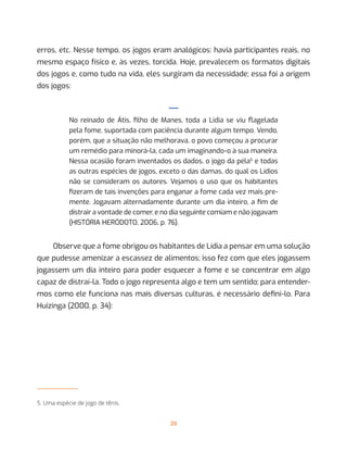 20
erros, etc. Nesse tempo, os jogos eram analógicos: havia participantes reais, no
mesmo espaço físico e, às vezes, torcida. Hoje, prevalecem os formatos digitais
dos jogos e, como tudo na vida, eles surgiram da necessidade; essa foi a origem
dos jogos:
—
No reinado de Átis, filho de Manes, toda a Lídia se viu flagelada
pela fome, suportada com paciência durante algum tempo. Vendo,
porém, que a situação não melhorava, o povo começou a procurar
um remédio para minorá-la, cada um imaginando-o à sua maneira.
Nessa ocasião foram inventados os dados, o jogo da péla5
e todas
as outras espécies de jogos, exceto o das damas, do qual os Lídios
não se consideram os autores. Vejamos o uso que os habitantes
fizeram de tais invenções para enganar a fome cada vez mais pre-
mente. Jogavam alternadamente durante um dia inteiro, a fim de
distrair a vontade de comer, e no dia seguinte comiam e não jogavam
(HISTÓRIA HERÓDOTO, 2006, p. 76).
Observe que a fome obrigou os habitantes de Lídia a pensar em uma solução
que pudesse amenizar a escassez de alimentos; isso fez com que eles jogassem
jogassem um dia inteiro para poder esquecer a fome e se concentrar em algo
capaz de distraí-la. Todo o jogo representa algo e tem um sentido; para entender-
mos como ele funciona nas mais diversas culturas, é necessário defini-lo. Para
Huizinga (2000, p. 34):
5. Uma espécie de jogo de tênis.
 