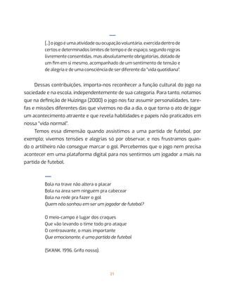21
—
[...] o jogo é uma atividade ou ocupação voluntária, exercida dentro de
certos e determinados limites de tempo e de espaço, segundo regras
livremente consentidas, mas absolutamente obrigatórias, dotado de
um fim em si mesmo, acompanhado de um sentimento de tensão e
de alegria e de uma consciência de ser diferente da “vida quotidiana”.
Dessas contribuições, importa-nos reconhecer a função cultural do jogo na
sociedade e na escola, independentemente de sua categoria. Para tanto, notamos
que na definição de Huizinga (2000) o jogo nos faz assumir personalidades, tare-
fas e missões diferentes das que vivemos no dia a dia, o que torna o ato de jogar
um acontecimento atraente e que revela habilidades e papeis não praticados em
nossa “vida normal”.
Temos essa dimensão quando assistimos a uma partida de futebol, por
exemplo; vivemos tensões e alegrias só por observar, e nos frustramos quan-
do o artilheiro não consegue marcar o gol. Percebemos que o jogo nem precisa
acontecer em uma plataforma digital para nos sentirmos um jogador a mais na
partida de futebol.
—
Bola na trave não altera o placar
Bola na área sem ninguém pra cabecear
Bola na rede pra fazer o gol
Quem não sonhou em ser um jogador de futebol?
O meio-campo é lugar dos craques
Que vão levando o time todo pro ataque
O centroavante, o mais importante
Que emocionante, é uma partida de futebol
(SKANK, 1996. Grifo nosso).
 