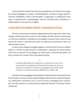 22
“Uma partida de futebol” demonstra o que podemos viver dentro de um jogo.
No campo pedagógico, as regras, o desafio/objetivo, o tempo e o lugar ajudam a
construir habilidades, como a interatividade, a negociação, a colaboração entre
pares e especialmente a aprendizagem, além de contribuir para a disciplina e a
solidariedade. E nem precisa ser digital.
A CONFLUÊNCIA DOS MUNDOS (DIGITAL E ANALÓGICO) NA ESCOLA
Ensinar é um processo complexo, exige planejar, pensar, agir, fazer, saber fazer,
instigar, conduzir, promover, antever. As tecnologias da informação e comunicação
e os diversos ambientes mediados por tecnologias trouxeram para a sala de aula
formas de ensinar e aprender para além da explicação do professor sobre um
determinado assunto.
A cultura que conjuga tecnologias digitais e conhecimento humano modifica
saberes e formas de apresentá-los, enfatizando a produção de conhecimento.
Como isso é possível? As tecnologias da informação e comunicação podem, de
fato, transformar o ensino? Para Juana Maria Sancho:
—
A principal dificuldade para transformar os contextos de ensino com a
incorporação de tecnologias diversificadas de informação e de comunica-
ção parece se encontrar no fato de que a tipologia de ensino dominante
na escola é a centrada no professor (SANCHO et al., 2006, p. 58).
O conhecimento pedagógico do conteúdo é fundamental para atuação docente.
Para transpor as teorias e bases epistemológicas dos diversos campos disciplina-
res, professores necessitam criar ou recriar formas, estratégias para “traduzir”,
por meio das práticas, os conhecimentos adquiridos durante a formação inicial e
continuada.
 