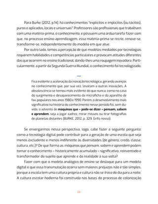 23
Para Burke (2012, p.14), há conhecimentos “explícitos e implícitos (ou tácitos),
puros e aplicados, locais e universais”. Professores são profissionais que trabalham
com uma matéria-prima, o conhecimento, e possuem uma árdua tarefa: fazer com
que, no processo ensino-aprendizagem, essa matéria-prima se recrie, renove-se,
transforme-se, independentemente do modelo em que atue.
Por outro lado, temos a percepção de que modelos mediados por tecnologias
requerem habilidades e competências particulares e provocam atitudes diferentes
das que ocorrem no ensino tradicional, dando-lhes uma roupagem inovadora. Parti-
cularmente, a partir da Segunda Guerra Mundial, o conhecimento foi tecnologizado.
—
Fica evidente a aceleração da inovação tecnológica, gerando avanços
no conhecimento que, por sua vez, levaram a outras inovações. A
obsolescência se tornou mais evidente do que nunca, como no caso
do surgimento e desaparecimento da microficha e do aparelho de
fax, populares nos anos 1980 e 1990. Porém, o desenvolvimento mais
significativo na história do conhecimento nesse período foi, sem dú-
vida, o advento de máquinas que – pode-se dizer – pensam, sabem
e aprendem, seja a jogar xadrez, mirar mísseis ou tirar fotografias
de planetas distantes (BURKE, 2012, p. 329. Grifo nosso).
Se enxergarmos nessa perspectiva, logo, cabe fazer a seguinte pergunta:
como a tecnologia digital pode contribuir para a geração de uma escola que seja
menos excludente e menos indiferente às diversidades (de gênero, credo, classe,
cultura, etc.)? De que forma as máquinas que pensam, sabem e aprendem podem
tornar o conhecimento – historicamente acumulado – significativo, reinventado e
transformador do sujeito que aprende e da realidade à sua volta?
Fazer com que o modelo analógico de ensino se desloque para um modelo
digital e que essa transmutação ocorra sem maiores prejuízos não é tão simples,
porque a escola tem uma cultura própria e cultura não se troca do dia para a noite.
A cultura escolar hodierna foi construída nas bases do processo de colonização
 