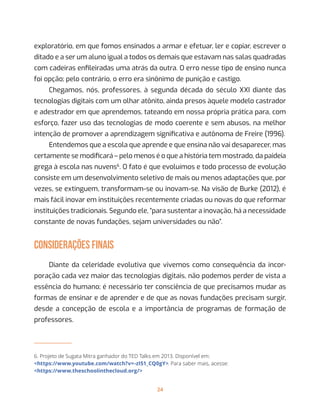 24
exploratório, em que fomos ensinados a armar e efetuar, ler e copiar, escrever o
ditado e a ser um aluno igual a todos os demais que estavam nas salas quadradas
com cadeiras enfileiradas uma atrás da outra. O erro nesse tipo de ensino nunca
foi opção; pelo contrário, o erro era sinônimo de punição e castigo.
Chegamos, nós, professores, à segunda década do século XXI diante das
tecnologias digitais com um olhar atônito, ainda presos àquele modelo castrador
e adestrador em que aprendemos, tateando em nossa própria prática para, com
esforço, fazer uso das tecnologias de modo coerente e sem abusos, na melhor
intenção de promover a aprendizagem significativa e autônoma de Freire (1996).
Entendemos que a escola que aprende e que ensina não vai desaparecer, mas
certamente se modificará – pelo menos é o que a história tem mostrado, da paideia
grega à escola nas nuvens6
. O fato é que evoluímos e todo processo de evolução
consiste em um desenvolvimento seletivo de mais ou menos adaptações que, por
vezes, se extinguem, transformam-se ou inovam-se. Na visão de Burke (2012), é
mais fácil inovar em instituições recentemente criadas ou novas do que reformar
instituições tradicionais. Segundo ele, “para sustentar a inovação, há a necessidade
constante de novas fundações, sejam universidades ou não”.
considerações finais
Diante da celeridade evolutiva que vivemos como consequência da incor-
poração cada vez maior das tecnologias digitais, não podemos perder de vista a
essência do humano; é necessário ter consciência de que precisamos mudar as
formas de ensinar e de aprender e de que as novas fundações precisam surgir,
desde a concepção de escola e a importância de programas de formação de
professores.
6. Projeto de Sugata Mitra ganhador do TED Talks em 2013. Disponível em:
<https://www.youtube.com/watch?v=-zI51_CQ0gY>. Para saber mais, acesse:
<https://www.theschoolinthecloud.org/>
 