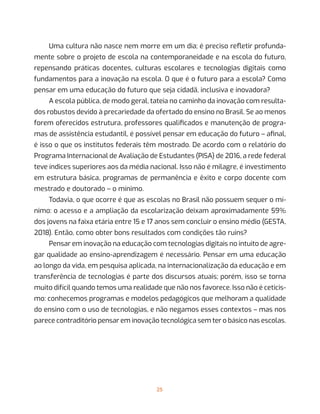 25
Uma cultura não nasce nem morre em um dia; é preciso refletir profunda-
mente sobre o projeto de escola na contemporaneidade e na escola do futuro,
repensando práticas docentes, culturas escolares e tecnologias digitais como
fundamentos para a inovação na escola. O que é o futuro para a escola? Como
pensar em uma educação do futuro que seja cidadã, inclusiva e inovadora?
A escola pública, de modo geral, tateia no caminho da inovação com resulta-
dos robustos devido à precariedade da ofertado do ensino no Brasil. Se ao menos
forem oferecidos estrutura, professores qualificados e manutenção de progra-
mas de assistência estudantil, é possível pensar em educação do futuro – afinal,
é isso o que os institutos federais têm mostrado. De acordo com o relatório do
Programa Internacional de Avaliação de Estudantes (PISA) de 2016, a rede federal
teve índices superiores aos da média nacional. Isso não é milagre, é investimento
em estrutura básica, programas de permanência e êxito e corpo docente com
mestrado e doutorado – o mínimo.
Todavia, o que ocorre é que as escolas no Brasil não possuem sequer o mí-
nimo: o acesso e a ampliação da escolarização deixam aproximadamente 59%
dos jovens na faixa etária entre 15 e 17 anos sem concluir o ensino médio (GESTA,
2018). Então, como obter bons resultados com condições tão ruins?
Pensar em inovação na educação com tecnologias digitais no intuito de agre-
gar qualidade ao ensino-aprendizagem é necessário. Pensar em uma educação
ao longo da vida, em pesquisa aplicada, na internacionalização da educação e em
transferência de tecnologias é parte dos discursos atuais; porém, isso se torna
muito difícil quando temos uma realidade que não nos favorece. Isso não é ceticis-
mo: conhecemos programas e modelos pedagógicos que melhoram a qualidade
do ensino com o uso de tecnologias, e não negamos esses contextos – mas nos
parece contraditório pensar em inovação tecnológica sem ter o básico nas escolas.
 