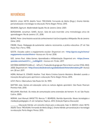 26
referências
BACICH, Lilian; NETO, Adolfo Tanzi; TREVISANI, Fernando de Mello (Orgs.). Ensino híbrido:
personalização e tecnologia na educação. Porto Alegre: Penso, 2015.
BAUMAN, Zigmunt. Modernidade líquida. Rio de Janeiro: Zahar, 2001.
BERGMANN, Jonathan; SAMS, Aaron. Sala de aula invertida: uma metodologia ativa de
aprendizagem. Rio de Janeiro: LTC, 2018.
BURKE, Peter. Uma história social do conhecimento II: da Enciclopédia à Wikipedia. Rio de Janeiro:
Zahar, 2012.
FREIRE, Paulo. Pedagogia da autonomia: saberes necessários a prática educativa. 27. ed. São
Paulo: Paz e Terra, 1996.
GESTA. Estudos sobre o engajamento escolar. Disponível em: <http://gesta.org.br/tema/
engajamento-escolar/#intro> Acesso em: 16 mai. 2018.
GEE, James Paul. Vídeo Games, Aprendizado e Alfabetização. Disponível em: <https://www.
youtube.com/watch?v=__LuGlGgkCE > Acesso em: 15 dez. 2017.
HISTÓRIA HERÓDOTO (484 a.C. - 425 a.C.). Traduzido do grego por Pierre Henri Larcher (1726–1812).
2006. Disponível em: <http://www.ebooksbrasil.org/adobeebook/historiaherodoto.pdf> Acesso
em: 28 out. 2017.
HORN, Michael B.; STAKER, Heather. Trad. Maria Cristina Gularte Monteiro. Blended: usando a
inovação disruptiva para aprimorar a educação. Porto Alegre: Penso, 2015.
LÉVY, Pierre. Cibercultura. São Paulo: Ed. 34, 1999.
MATTAR, João. Games em educação: como os nativos digitais aprendem. São Paulo: Pearson
Prentice-Hall, 2010.
MCLUHAN, Marshall. Os meios de comunicação como extensões do homem. 14. ed. São Paulo:
Cultrix, 2005.
MORAN, José Manuel; MASETTO, Marcos T.; BEHRENS, Marilda Aparecida. Novas tecnologias e
mediação pedagógica. 21. ed. Campinas: Papirus, 2013. (Coleção Papirus Educação)
______. Educação híbrida: um conceito-chave para a educação, hoje. In: BACICH, Lilian; NETO,
Adolfo Tanzi; TREVISANI, Fernando de Mello (Orgs.). Ensino híbrido: personalização e tecnologia
na educação. Porto Alegre: Penso, 2015.
 