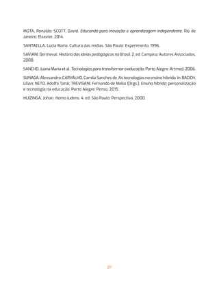 27
MOTA, Ronaldo; SCOTT, David. Educando para inovação e aprendizagem independente. Rio de
Janeiro: Elsevier, 2014.
SANTAELLA, Lúcia Maria. Cultura das mídias. São Paulo: Experimento, 1996.
SAVIANI, Dermeval. História das ideias pedagógicas no Brasil. 2. ed. Campina: Autores Associados,
2008.
SANCHO, Juana Maria et al. Tecnologias para transformar a educação. Porto Alegre: Artmed, 2006.
SUNAGA, Alexsandro; CARVALHO, Camila Sanches de. As tecnologias no ensino híbrido. In: BACICH,
Lilian; NETO, Adolfo Tanzi; TREVISANI, Fernando de Mello (Orgs.). Ensino híbrido: personalização
e tecnologia na educação. Porto Alegre: Penso, 2015.
HUIZINGA, Johan. Homo ludens. 4. ed. São Paulo: Perspectiva, 2000.
 
