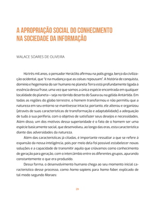 29
A APROPRIAÇÃO SOCIAL DO CONHECIMENTO
NA SOCIEDADE DA INFORMAÇÃO
Walace Soares de Oliveira
Há três mil anos, o pensador Heráclito afirmou na polis grega, berço da civiliza-
ção ocidental, que “é na mudança que as coisas repousam”. A história de conquista,
domínio e hegemonia do ser humano no planeta Terra está profundamente ligada à
essência dessa frase, uma vez que somos a única espécie encontrada em qualquer
localidade do planeta – seja no tórrido deserto do Saara ou na gélida Antártida. Em
todas as regiões do globo terrestre, o homem transformou e não permitiu que a
natureza em seu entorno se mantivesse intacta; portanto, ele alterou e organizou
(através de suas características de transformação e adaptabilidade) a adequação
de tudo à sua periferia, com o objetivo de satisfazer seus desejos e necessidades.
Além disso, um dos motivos dessa superioridade é o fato de o homem ser uma
espécie basicamente social, que desenvolveu, ao longo das eras, esta característica
diante das adversidades da natureza.
Além das características já citadas, é importante ressaltar a que se refere à
expansão da nossa inteligência, pois por meio dela foi possível estabelecer novas
soluções e a capacidade de transmitir aquilo que criávamos como conhecimento
de geração para geração, com o intercâmbio entre os diferentes grupos, apurando
constantemente o que era produzido.
Dessa forma, o desenvolvimento humano chega ao seu momento inicial ca-
racterístico desse processo, como homo sapiens para homo faber, explicado de
tal modo segundo Moraes:
 