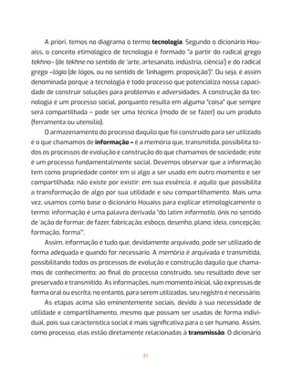 31
A priori, temos no diagrama o termo tecnologia. Segundo o dicionário Hou-
aiss, o conceito etimológico de tecnologia é formado “a partir do radical grego
tekhno– (de tékhne no sentido de ‘arte, artesanato, indústria, ciência’) e do radical
grego –lógia (de lógos, ou no sentido de ‘linhagem, proposição’)”. Ou seja, é assim
denominada porque a tecnologia é todo processo que potencializa nossa capaci-
dade de construir soluções para problemas e adversidades. A construção da tec-
nologia é um processo social, porquanto resulta em alguma “coisa” que sempre
será compartilhada – pode ser uma técnica (modo de se fazer) ou um produto
(ferramenta ou utensílio).
O armazenamento do processo daquilo que foi construído para ser utilizado
é o que chamamos de informação – é a memória que, transmitida, possibilita to-
dos os processos de evolução e construção do que chamamos de sociedade; este
é um processo fundamentalmente social. Devemos observar que a informação
tem como propriedade conter em si algo a ser usado em outro momento e ser
compartilhada; não existe por existir: em sua essência, é aquilo que possibilita
a transformação de algo por sua utilidade e seu compartilhamento. Mais uma
vez, usamos como base o dicionário Houaiss para explicar etimologicamente o
termo: informação é uma palavra derivada “do latim informatĭo, ōnis no sentido
de ‘ação de formar, de fazer, fabricação; esboço, desenho, plano; ideia, concepção;
formação, forma’”.
Assim, informação é tudo que, devidamente arquivado, pode ser utilizado de
forma adequada e quando for necessário. A memória é arquivada e transmitida,
possibilitando todos os processos de evolução e construção daquilo que chama-
mos de conhecimento; ao final do processo construído, seu resultado deve ser
preservado e transmitido. As informações, num momento inicial, são expressas de
forma oral ou escrita; no entanto, para serem utilizadas, seu registro é necessário.
As etapas acima são eminentemente sociais, devido à sua necessidade de
utilidade e compartilhamento, mesmo que possam ser usadas de forma indivi-
dual, pois sua característica social é mais significativa para o ser humano. Assim,
como processo, elas estão diretamente relacionadas à transmissão. O dicionário
 