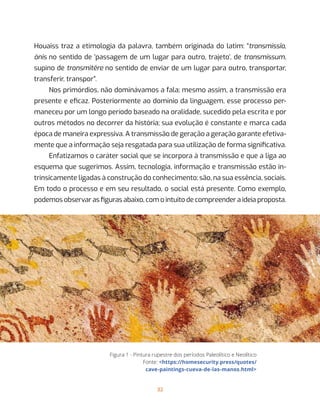 32
Houaiss traz a etimologia da palavra, também originada do latim: “transmissĭo,
ōnis no sentido de ‘passagem de um lugar para outro, trajeto’, de transmissum,
supino de transmitĕre no sentido de enviar de um lugar para outro, transportar,
transferir, transpor”.
Nos primórdios, não dominávamos a fala; mesmo assim, a transmissão era
presente e eficaz. Posteriormente ao domínio da linguagem, esse processo per-
maneceu por um longo período baseado na oralidade, sucedido pela escrita e por
outros métodos no decorrer da história; sua evolução é constante e marca cada
época de maneira expressiva. A transmissão de geração a geração garante efetiva-
mente que a informação seja resgatada para sua utilização de forma significativa.
Enfatizamos o caráter social que se incorpora à transmissão e que a liga ao
esquema que sugerimos. Assim, tecnologia, informação e transmissão estão in-
trinsicamente ligadas à construção do conhecimento; são, na sua essência, sociais.
Em todo o processo e em seu resultado, o social está presente. Como exemplo,
podemos observar as figuras abaixo, com o intuito de compreender a ideia proposta.
Figura 1 - Pintura rupestre dos períodos Paleolítico e Neolítico
Fonte: <https://homesecurity.press/quotes/
cave-paintings-cueva-de-las-manos.html>
 