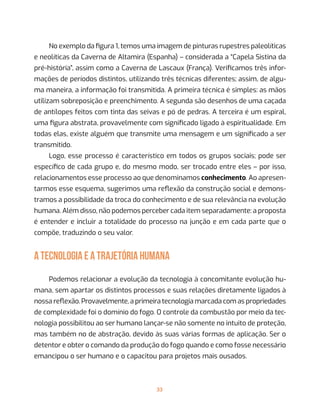 33
No exemplo da figura 1, temos uma imagem de pinturas rupestres paleolíticas
e neolíticas da Caverna de Altamira (Espanha) – considerada a “Capela Sistina da
pré-história”, assim como a Caverna de Lascaux (França). Verificamos três infor-
mações de períodos distintos, utilizando três técnicas diferentes; assim, de algu-
ma maneira, a informação foi transmitida. A primeira técnica é simples: as mãos
utilizam sobreposição e preenchimento. A segunda são desenhos de uma caçada
de antílopes feitos com tinta das seivas e pó de pedras. A terceira é um espiral,
uma figura abstrata, provavelmente com significado ligado à espiritualidade. Em
todas elas, existe alguém que transmite uma mensagem e um significado a ser
transmitido.
Logo, esse processo é característico em todos os grupos sociais; pode ser
específico de cada grupo e, do mesmo modo, ser trocado entre eles – por isso,
relacionamentos esse processo ao que denominamos conhecimento. Ao apresen-
tarmos esse esquema, sugerimos uma reflexão da construção social e demons-
tramos a possibilidade da troca do conhecimento e de sua relevância na evolução
humana. Além disso, não podemos perceber cada item separadamente: a proposta
é entender e incluir a totalidade do processo na junção e em cada parte que o
compõe, traduzindo o seu valor.
A TECNOLOGIA E A TRAJETÓRIA HUMANA
Podemos relacionar a evolução da tecnologia à concomitante evolução hu-
mana, sem apartar os distintos processos e suas relações diretamente ligados à
nossa reflexão. Provavelmente, a primeira tecnologia marcada com as propriedades
de complexidade foi o domínio do fogo. O controle da combustão por meio da tec-
nologia possibilitou ao ser humano lançar-se não somente no intuito de proteção,
mas também no de abstração, devido às suas várias formas de aplicação. Ser o
detentor e obter o comando da produção do fogo quando e como fosse necessário
emancipou o ser humano e o capacitou para projetos mais ousados.
 