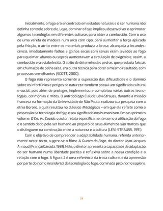 34
Inicialmente, o fogo era encontrado em estados naturais e o ser humano não
detinha controle sobre ele. Logo, dominar o fogo implicou desenvolver e aprimorar
algumas tecnologias em diferentes culturas para obter a combustão. Com o uso
de uma vareta de madeira num arco com cipó, para aumentar a força aplicada
pela fricção, o atrito entre os materiais produzia a brasa; alcançada a incandes-
cência, imediatamente folhas e galhos secos com seivas eram levados ao fogo
para queimar; abanos ou sopros aumentavam a circulação de oxigênio e, assim, a
combustão era estabelecida. O atrito de determinadas pedras, que produzia faíscas
em chumaços de palha seca, era outra técnica para obter o mesmo resultado, com
processos semelhantes (SCOTT, 2000).
O fogo não representa somente a superação das dificuldades e o domínio
sobre os infortúnios e perigos da natureza: também possui um significado cultural
e social, pois além de proteger, implementou e completou várias outras tecno-
logias, cerimônias e mitos. O antropólogo Claude Lévi-Strauss, durante a missão
francesa na formação da Universidade de São Paulo, realizou sua pesquisa com a
etnia Bororo, a qual resultou no clássico Mitológicas – em que ele reflete como a
possessão da tecnologia do fogo e seu significado nos humanizam. Em seu primeiro
volume, O Cru e o Cozido, o autor relata especificamente como a utilização do fogo
e o sentido dado pelo ser humano ao preparo de seus alimentos são marcos que
o distinguem na construção entre a natureza e a cultura (LÉVI-STRAUSS, 1991).
Com o objetivo de compreender a adaptabilidade humana, referida anterior-
mente neste texto, sugere-se o filme A Guerra do Fogo, do diretor Jean-Jacques
Annaud (França/Canadá, 1981). Nele, o diretor apresenta a capacidade de adaptação
do ser humano numa liberdade poética e reflexiva sobre a nossa condição e a
relação com o fogo. A figura 2 é uma referência da troca cultural e da apreensão
por parte do homo neandertal da tecnologia do fogo, dominada pelo homo sapiens.
 