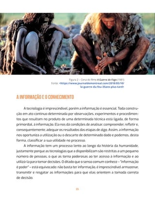 35
Figura 2 – Cena do filme A Guerra do Fogo (1981)
Fonte: <https://www.journaldemontreal.com/2018/05/10/
la-guerre-du-feu-35ans-plus-tard>
A INFORMAÇÃO E O CONHECIMENTO
A tecnologia é imprescindível, porém a informação é essencial. Toda constru-
ção em ato contínuo determinada por observações, experimentos e procedimen-
tos que resultam no produto de uma determinada técnica está ligada, de forma
primordial, à informação. Ela nos dá condições de analisar, compreender, refletir e,
consequentemente, adequar os resultados das etapas de algo. Assim, a informação
nos oportuniza a utilização ou o descarte de determinado dado e podemos, desta
forma, classificar a sua utilidade no processo.
A informação tem um processo lento ao longo da história da humanidade,
justamente porque as tecnologias que a disponibilizam são restritas a um pequeno
número de pessoas, o que as torna poderosas ao ter acesso à informação e ao
utilizá-la para tomar decisões. O ditado que o senso comum conhece – “informação
é poder” – está equivocado: não basta ter informação, é imprescindível armazenar,
transmitir e resgatar as informações para que elas orientem a tomada correta
de decisão.
 