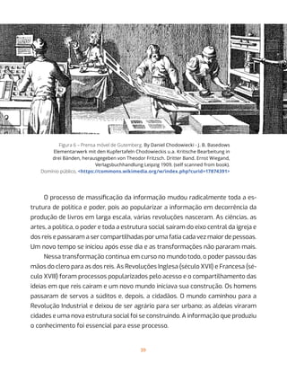 39
Figura 6 – Prensa móvel de Gutemberg. By Daniel Chodowiecki - J. B. Basedows
Elementarwerk mit den Kupfertafeln Chodowieckis u.a. Kritische Bearbeitung in
drei Bänden, herausgegeben von Theodor Fritzsch. Dritter Band. Ernst Wiegand,
Verlagsbuchhandlung Leipzig 1909. (self scanned from book).
Domínio público, <https://commons.wikimedia.org/w/index.php?curid=17874391>
O processo de massificação da informação mudou radicalmente toda a es-
trutura de política e poder, pois ao popularizar a informação em decorrência da
produção de livros em larga escala, várias revoluções nasceram. As ciências, as
artes, a política, o poder e toda a estrutura social saíram do eixo central da igreja e
dos reis e passaram a ser compartilhadas por uma fatia cada vez maior de pessoas.
Um novo tempo se iniciou após esse dia e as transformações não pararam mais.
Nessa transformação contínua em curso no mundo todo, o poder passou das
mãos do clero para as dos reis. As Revoluções Inglesa (século XVII) e Francesa (sé-
culo XVIII) foram processos popularizados pelo acesso e o compartilhamento das
ideias em que reis caíram e um novo mundo iniciava sua construção. Os homens
passaram de servos a súditos e, depois, a cidadãos. O mundo caminhou para a
Revolução Industrial e deixou de ser agrário para ser urbano; as aldeias viraram
cidades e uma nova estrutura social foi se construindo. A informação que produziu
o conhecimento foi essencial para esse processo.
 