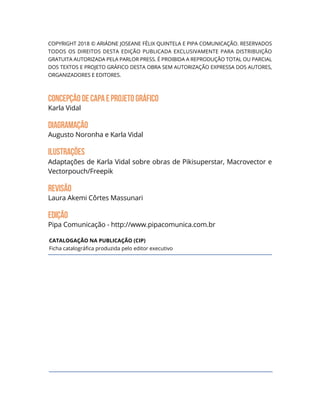 Copyright 2018 © ARIÁDNE JOSEANE FÉLIX QUINTELA e PIPA COMUNICAÇÃO. Reservados
todos os direitos desta edição publicada exclusivamente para distribuição
gratuita autorizada pela Parlor Press. É proibida a reprodução total ou parcial
dos textos e projeto gráfico desta obra sem autorização expressa dos autores,
organizadores e editores.
CONCEPÇÃODECapAeProjetoGráfico
Karla Vidal
DIAGRAMAçÃO
Augusto Noronha e Karla Vidal
Ilustrações
Adaptações de Karla Vidal sobre obras de Pikisuperstar, Macrovector e
Vectorpouch/Freepik
Revisão
Laura Akemi Côrtes Massunari
edição
Pipa Comunicação - http://www.pipacomunica.com.br
Catalogação na publicação (CIP)
Ficha catalográfica produzida pelo editor executivo
 