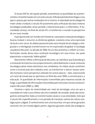 40
O século XIX foi, até aquele período, assombroso na quantidade de aconteci-
mentos e transformações em um único século. A Revolução Industrial chegou a seu
ápice e passou por outras revoluções em si mesma. A velocidade da tecnologia foi
maior ainda e traduziu o século XX justamente pela unificação das duas maiores
tecnologias produzidas nesse período: a telecomunicação e a informática. A hu-
manidade começa, no final do século XX, a transformar o mundo na perspectiva
de um novo mundo.
A perspectiva de um mundo sem fronteiras, coeso pela revolução tecnológica,
buscou traduzir e encurtar as distâncias globais: o planeta virou uma expressão
do local e vice-versa. As aldeias passaram pela nova relação da tecnologia; a inte-
gração e a interligação transformaram-se em expressões do global. O sociólogo
canadense McLuhan, na década de 1960, foi um dos primeiros a refletir as trans-
formações sociais dessa nova revolução tecnológica em seus livros, nos quais
popularizou a expressão “aldeia global”.
Nascimento reflete a afirmação de McLuhan, ao relembrar que Gutemberg e
a revolução da imprensa nos proporcionaram a destribalização; a atual revolução
tecnológica pelos meios eletrônicos nos retribalizou. As mídias atuais caminham
rumo à reconstrução das tradições orais, ao transformar e alterar nossos senti-
dos humanos numa perspectiva utilizada em outras épocas – aliás, expressando
um ramo de estudo que se aprimorou no final dos anos 1990, a comunicação e a
educação. “A quantidade de informações transmitidas pela imprensa excede, de
longe, a quantidade de informações transmitidas pela instrução e textos escolares”,
explica McLuhan (1980, p. 280).
Vivemos o ápice da conectividade por meio da tecnologia, uma vez que a
sociedade em rede e seus efeitos são uma realidade. Na verdade, ainda não conse-
guimos acompanhar todas as transformações atuais e a sua velocidade, visto que
o século XXI, especificamente, é um período de transição: saímos da cultura ana-
lógica para a digital. O conhecimento vive uma nova fase, em que várias gerações
convivem em um mundo digital; porém, algumas gerações ainda são analógicas,
 