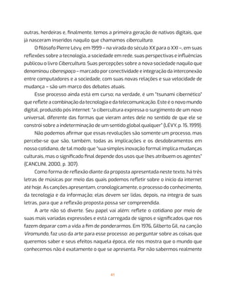 41
outras, herdeiras e, finalmente, temos a primeira geração de nativos digitais, que
já nasceram inseridos naquilo que chamamos cibercultura.
O filósofo Pierre Lévy, em 1999 – na virada do século XX para o XXI –, em suas
reflexões sobre a tecnologia, a sociedade em rede, suas perspectivas e influências
publicou o livro Cibercultura. Suas percepções sobre a nova sociedade naquilo que
denominou ciberespaço – marcado por conectividade e integração da interconexão
entre computadores e a sociedade, com suas novas relações e sua velocidade de
mudança – são um marco dos debates atuais.
Esse processo ainda está em curso; na verdade, é um “tsunami cibernético”
que reflete a combinação da tecnologia e da telecomunicação. Este é o novo mundo
digital, produzido pós internet: “a cibercultura expressa o surgimento de um novo
universal, diferente das formas que vieram antes dele no sentido de que ele se
constrói sobre a indeterminação de um sentido global qualquer” (LÉVY, p. 15, 1999).
Não podemos afirmar que essas revoluções são somente um processo, mas
percebe-se que são, também, todas as implicações e os desdobramentos em
nosso cotidiano, de tal modo que “sua simples inovação formal implica mudanças
culturais, mas o significado final depende dos usos que lhes atribuem os agentes”
(CANCLINI, 2000, p. 307).
Como forma de reflexão diante da proposta apresentada neste texto, há três
letras de músicas por meio das quais podemos refletir sobre o início da internet
até hoje. As canções apresentam, cronologicamente, o processo do conhecimento,
da tecnologia e da informação; elas devem ser lidas, depois, na íntegra de suas
letras, para que a reflexão proposta possa ser compreendida.
A arte não só diverte. Seu papel vai além: reflete o cotidiano por meio de
suas mais variadas expressões e está carregada de signos e significados que nos
fazem deparar com a vida a fim de ponderarmos. Em 1976, Gilberto Gil, na canção
Viramundo, faz uso da arte para esse processo: ao perguntar sobre as coisas que
queremos saber e seus efeitos naquela época, ele nos mostra que o mundo que
conhecemos não é exatamente o que se apresenta. Por não sabermos realmente
 