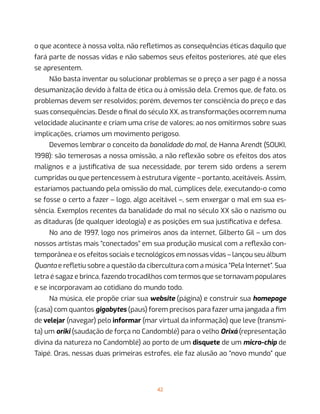 42
o que acontece à nossa volta, não refletimos as consequências éticas daquilo que
fará parte de nossas vidas e não sabemos seus efeitos posteriores, até que eles
se apresentem.
Não basta inventar ou solucionar problemas se o preço a ser pago é a nossa
desumanização devido à falta de ética ou à omissão dela. Cremos que, de fato, os
problemas devem ser resolvidos; porém, devemos ter consciência do preço e das
suas consequências. Desde o final do século XX, as transformações ocorrem numa
velocidade alucinante e criam uma crise de valores; ao nos omitirmos sobre suas
implicações, criamos um movimento perigoso.
Devemos lembrar o conceito da banalidade do mal, de Hanna Arendt (SOUKI,
1998): são temerosas a nossa omissão, a não reflexão sobre os efeitos dos atos
malignos e a justificativa de sua necessidade, por terem sido ordens a serem
cumpridas ou que pertencessem à estrutura vigente – portanto, aceitáveis. Assim,
estaríamos pactuando pela omissão do mal, cúmplices dele, executando-o como
se fosse o certo a fazer – logo, algo aceitável –, sem enxergar o mal em sua es-
sência. Exemplos recentes da banalidade do mal no século XX são o nazismo ou
as ditaduras (de qualquer ideologia) e as posições em sua justificativa e defesa.
No ano de 1997, logo nos primeiros anos da internet, Gilberto Gil – um dos
nossos artistas mais “conectados” em sua produção musical com a reflexão con-
temporânea e os efeitos sociais e tecnológicos em nossas vidas – lançou seu álbum
Quanta e refletiu sobre a questão da cibercultura com a música “Pela Internet”. Sua
letra é sagaz e brinca, fazendo trocadilhos com termos que se tornavam populares
e se incorporavam ao cotidiano do mundo todo.
Na música, ele propõe criar sua website (página) e construir sua homepage
(casa) com quantos gigabytes (paus) forem precisos para fazer uma jangada a fim
de velejar (navegar) pelo informar (mar virtual da informação) que leve (transmi-
ta) um oriki (saudação de força no Candomblé) para o velho Orixá (representação
divina da natureza no Candomblé) ao porto de um disquete de um micro-chip de
Taipé. Oras, nessas duas primeiras estrofes, ele faz alusão ao “novo mundo” que
 