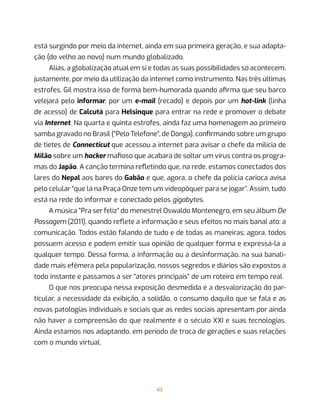43
está surgindo por meio da internet, ainda em sua primeira geração, e sua adapta-
ção (do velho ao novo) num mundo globalizado.
Aliás, a globalização atual em si e todas as suas possibilidades só acontecem,
justamente, por meio da utilização da internet como instrumento. Nas três últimas
estrofes, Gil mostra isso de forma bem-humorada quando afirma que seu barco
velejará pelo informar, por um e-mail (recado) e depois por um hot-link (linha
de acesso) de Calcutá para Helsinque para entrar na rede e promover o debate
via Internet. Na quarta e quinta estrofes, ainda faz uma homenagem ao primeiro
samba gravado no Brasil (“Pelo Telefone”, de Donga), confirmando sobre um grupo
de tietes de Connecticut que acessou a internet para avisar o chefe da milícia de
Milão sobre um hacker mafioso que acabara de soltar um vírus contra os progra-
mas do Japão. A canção termina refletindo que, na rede, estamos conectados dos
lares do Nepal aos bares do Gabão e que, agora, o chefe da polícia carioca avisa
pelo celular “que lá na Praça Onze tem um videopôquer para se jogar”. Assim, tudo
está na rede do informar e conectado pelos gigabytes.
A música “Pra ser feliz” do menestrel Oswaldo Montenegro, em seu álbum De
Passagem (2011), quando reflete a informação e seus efeitos no mais banal ato: a
comunicação. Todos estão falando de tudo e de todas as maneiras; agora, todos
possuem acesso e podem emitir sua opinião de qualquer forma e expressá-la a
qualquer tempo. Dessa forma, a informação ou a desinformação, na sua banali-
dade mais efêmera pela popularização, nossos segredos e diários são expostos a
todo instante e passamos a ser “atores principais” de um roteiro em tempo real.
O que nos preocupa nessa exposição desmedida é a desvalorização do par-
ticular, a necessidade da exibição, a solidão, o consumo daquilo que se fala e as
novas patologias individuais e sociais que as redes sociais apresentam por ainda
não haver a compreensão do que realmente é o século XXI e suas tecnologias.
Ainda estamos nos adaptando, em período de troca de gerações e suas relações
com o mundo virtual.
 