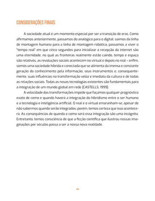 44
CONSIDERAÇÕES FINAIS
A sociedade atual é um momento especial por ser a transição de eras. Como
afirmamos anteriormente, passamos do analógico para o digital: saímos da linha
de montagem humana para a linha de montagem robótica, passamos a viver o
“tempo real” em que cinco segundos para inicializar a recepção da internet são
uma eternidade, no qual as fronteiras realmente estão caindo, tempo e espaço
são relativos, as revoluções sociais acontecem no virtual e depois no real – enfim,
somos uma sociedade híbrida e conectada que se alimenta da imensa e constante
geração do conhecimento pela informação, seus instrumentos e, consequente-
mente, suas influências na transformação veloz e imediata da cultura e de todas
as relações sociais. Todas as novas tecnologias existentes são fundamentais para
a integração de um mundo global em rede (CASTELLS, 1999).
A velocidade das transformações impede que façamos qualquer prognóstico
exato de como e quando haverá a integração do hibridismo entre o ser humano
e a tecnologia e inteligência artificial. O real e o virtual emaranham-se, apesar de
não sabermos quando serão integrados; porém, temos certeza que isso acontece-
rá. As consequências de quando e como será essa integração são uma incógnita.
Entretanto, temos consciência de que a ficção científica que ilustrou nossas ima-
ginações por séculos passa a ser a nossa nova realidade.
 