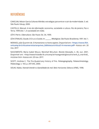 45
REFERÊNCIAS
CANCLINI, Néstor Garcia Culturas híbridas: estratégias para entrar e sair da modernidade. 3. ed.
São Paulo: Edusp, 2000.
CASTELLS, Manuel. A era da informação: economia, sociedade e cultura. Rio de Janeiro; Paz e
Terra, 1999 (Vol. 1, A sociedade em rede).
LÉVY, Pierre. Cibercultura. São Paulo: Ed. 34, 1999.
LÈVI-STRAUSS, Claude. O Cru e o Cozido. In: ______. Mitológicas. São Paulo: Brasiliense, 1991. Vol. 1.
MORAES, João Quartim de. O Humanismo e o homo sapiens. Disponível em: <https://www.ifch.
unicamp.br/criticamarxista/arquivos_biblioteca/critica21-A-moraes.pdf> Acesso em: 20
nov. 2017
NASCIMENTO, Maria Isabel Moura. Marshall McLuhan. Revista Educação, n. 46, out. 2001.
Disponível em: <http://www.histedbr.fe.unicamp.br/navegando/glossario/verb_b_marshall_
mcluhan.htm> Acesso em: 20 nov. 2017.
SCOTT, Andrew C. The Pre-Quaternary history of fire. Palaeogeography, Palaeoclimatology,
Palaecology, v. 164, p. 297-345, 2000.
SOUKI, Nádia. Hannah Arendt e a banalidade do mal. Belo Horizonte: Editora UFMG, 1998.
 