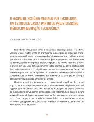 47
O ENSINO DE HISTÓRIA MEDIADO POR TECNOLOGIA:
um estudo de caso a partir do projeto Ensino
Médio com Mediação Tecnológica
Lourismar da Silva Barroso
Nos últimos anos, presenciando o dia a dia das escolas públicas de Rondônia,
verifica-se que, muitas vezes, os professores são obrigados a seguir um crono-
grama estabelecido ainda na semana pedagógica do início do ano letivo e acabam
por oferecer aulas repetitivas e monótonas, pois o que poderia ser flexível para
as instituições não corresponde à realidade prática. No âmbito da escola privada,
a prática tem sido usar, obrigatoriamente, toda a apostila ou o livro adotado pela
instituição, uma vez que “o pai está pagando para ser usado, mesmo”. Nesse con-
texto de regras, normas e exigências, não há um mecanismo que possa avaliar a
autoestima dos discentes, uma forma de incentivá-los ou gerar prazer para que
continuem frequentando o ambiente de ensino.
O que se presencia, muitas vezes, é um planejamento exigido por lei que, em
alguns casos, serve apenas para cumprir horário, conforme a legislação estadual
vigente, sem contemplar uma nova forma de abordagem de ensino. O horário
de planejamento serve apenas para correções de cadernos, bate-papos e alguns
preparativos de atividades ou provas para os dias subsequentes, o que engessa
os professores quanto ao método de ensinar. Talvez, se houvesse um acompa-
nhamento pedagógico que colaborasse com ideias e incentivo, poderia haver um
novo olhar para a educação.
 