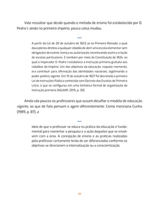 48
Vale ressaltar que desde quando o método de ensino foi estabelecido por D.
Pedro I, ainda no primeiro império, pouca coisa mudou.
—
A partir da Lei de 20 de outubro de 1823, já no Primeiro Reinado, a qual
dava plenos direitos a qualquer cidadão de abrir uma escola elementar sem
obrigações de exame, licença ou autorização, incentivando assim a criação
de escolas particulares. E também por meio da Constituição de 1824, na
qual o Imperador D. Pedro I estabelece a instrução primária gratuita aos
cidadãos do Império. Um dos objetivos da educação, naquele momento,
era contribuir para afirmação das identidades nacionais, legitimando o
poder político vigente. Em 15 de outubro de 1827 foi decretada a primeira
Lei de Instruções Pública conhecida com Decreto das Escolas de Primeira
Letra, o que se configurou em uma tentativa formal de organização da
instrução primária (AGUIAR, 2015, p. 30).
Ainda são poucos os professores que ousam desafiar o modelo de educação
vigente, os que de fato pensam e agem diferentemente. Como menciona Cunha
(1989, p. 87), a
—
ideia de que o professor se educa na prática da educação é funda-
mental para reorientar a pesquisa e a ação daqueles que se envol-
vem com a área. A concepção de ensino e as práticas realizadas
pelo professor certamente terão de ser diferenciadas conforme os
objetivos se direcionem à internalização ou a conscientização.
 