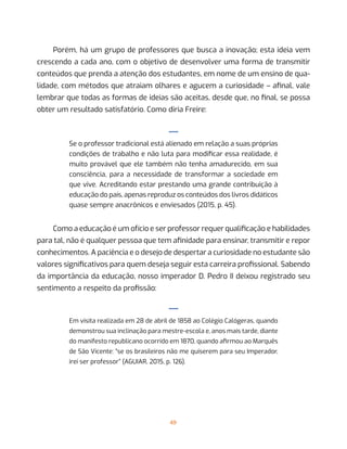 49
Porém, há um grupo de professores que busca a inovação; esta ideia vem
crescendo a cada ano, com o objetivo de desenvolver uma forma de transmitir
conteúdos que prenda a atenção dos estudantes, em nome de um ensino de qua-
lidade, com métodos que atraiam olhares e agucem a curiosidade – afinal, vale
lembrar que todas as formas de ideias são aceitas, desde que, no final, se possa
obter um resultado satisfatório. Como diria Freire:
—
Se o professor tradicional está alienado em relação a suas próprias
condições de trabalho e não luta para modificar essa realidade, é
muito provável que ele também não tenha amadurecido, em sua
consciência, para a necessidade de transformar a sociedade em
que vive. Acreditando estar prestando uma grande contribuição à
educação do país, apenas reproduz os conteúdos dos livros didáticos
quase sempre anacrônicos e enviesados (2015, p. 45).
Como a educação é um ofício e ser professor requer qualificação e habilidades
para tal, não é qualquer pessoa que tem afinidade para ensinar, transmitir e repor
conhecimentos. A paciência e o desejo de despertar a curiosidade no estudante são
valores significativos para quem deseja seguir esta carreira profissional. Sabendo
da importância da educação, nosso imperador D. Pedro II deixou registrado seu
sentimento a respeito da profissão:
—
Em visita realizada em 28 de abril de 1858 ao Colégio Calógeras, quando
demonstrou sua inclinação para mestre-escola e, anos mais tarde, diante
do manifesto republicano ocorrido em 1870, quando afirmou ao Marquês
de São Vicente: “se os brasileiros não me quiserem para seu Imperador,
irei ser professor” (AGUIAR, 2015, p. 126).
 