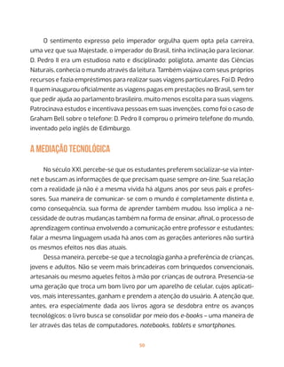 50
O sentimento expresso pelo imperador orgulha quem opta pela carreira,
uma vez que sua Majestade, o imperador do Brasil, tinha inclinação para lecionar.
D. Pedro II era um estudioso nato e disciplinado: poliglota, amante das Ciências
Naturais, conhecia o mundo através da leitura. Também viajava com seus próprios
recursos e fazia empréstimos para realizar suas viagens particulares. Foi D. Pedro
II quem inaugurou oficialmente as viagens pagas em prestações no Brasil, sem ter
que pedir ajuda ao parlamento brasileiro, muito menos escolta para suas viagens.
Patrocinava estudos e incentivava pessoas em suas invenções, como foi o caso de
Graham Bell sobre o telefone: D. Pedro II comprou o primeiro telefone do mundo,
inventado pelo inglês de Edimburgo.
A MEDIAÇÃO TECNOLÓGICA
No século XXI, percebe-se que os estudantes preferem socializar-se via inter-
net e buscam as informações de que precisam quase sempre on-line. Sua relação
com a realidade já não é a mesma vivida há alguns anos por seus pais e profes-
sores. Sua maneira de comunicar- se com o mundo é completamente distinta e,
como consequência, sua forma de aprender também mudou. Isso implica a ne-
cessidade de outras mudanças também na forma de ensinar, afinal, o processo de
aprendizagem continua envolvendo a comunicação entre professor e estudantes;
falar a mesma linguagem usada há anos com as gerações anteriores não surtirá
os mesmos efeitos nos dias atuais.
Dessa maneira, percebe-se que a tecnologia ganha a preferência de crianças,
jovens e adultos. Não se veem mais brincadeiras com brinquedos convencionais,
artesanais ou mesmo aqueles feitos à mão por crianças de outrora. Presencia-se
uma geração que troca um bom livro por um aparelho de celular, cujos aplicati-
vos, mais interessantes, ganham e prendem a atenção do usuário. A atenção que,
antes, era especialmente dada aos livros agora se desdobra entre os avanços
tecnológicos: o livro busca se consolidar por meio dos e-books – uma maneira de
ler através das telas de computadores, notebooks, tablets e smartphones.
 