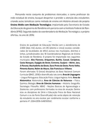 52
Pensando neste conjunto de problemas elencados, e como professor da
rede estadual de ensino, busquei despertar e prender a atenção dos estudantes
criando aulas temáticas como método de ensino em História através do projeto
Ensino Médio com Mediação Tecnológica, implantado pela Secretaria de Estado
da Educação do governo de Rondônia em parceria com o Instituto Federal de Ron-
dônia (IFRO). Segundo dados da coordenadoria da Mediação Tecnológica, o projeto
ofertou, no ano de 2016:
—
Ensino de qualidade de Educação híbrida com o atendimento de
2.000 (dois mil) alunos, em 85 (oitenta e cinco) escolas conside-
radas de localidades de difícil acesso nos municípios, distritos e
linhas, jurisdicionados das 18 Coordenadorias Regionais de Ensino
do Estado de Rondônia. O projeto foi implantado nos seguintes
municípios: Alta Floresta, Ariquemes, Buritis, Cacoal, Cerejeiras,
Costa Marques, Espigão do Oeste, Extrema, Guajará – Mirim, Jaru,
Ji-Paraná, Machadinho do Oeste, Ouro Preto do Oeste, Porto Velho,
Pimenta Bueno, Rolim de Moura, São Francisco e Vilhena.
Foram ofertadas 13 (treze) disciplinas da Base Nacional Comum
Curricular (BNCC, 2016) e diversificada, tais como: Área de Linguagens
- Língua Portuguesa, Educação Física. Língua Inglesa; Arte; Área da
Matemática; Matemática; Área de Ciências da Natureza – Física,
Química, Biologia; Área de Ciências humanas – História, Geografia,
Sociologia, Filosofia, NBAZ - Noções Básicas de Agroecologia e
Zootecnia, com professores formados na área de atuação. Dentre
elas as disciplinas de (Arte e Educação Física da Base Nacional
Comum e os da Parte Diversificada) não serão objeto de retenção
do estudante no ano escolar, por rendimento escolar, conforme a
portaria nº. 2264/2016-GAB/SEDUC.
 