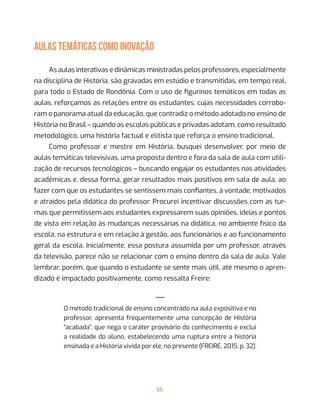55
AULAS TEMÁTICAS COMO INOVAÇÃO
As aulas interativas e dinâmicas ministradas pelos professores, especialmente
na disciplina de História, são gravadas em estúdio e transmitidas, em tempo real,
para todo o Estado de Rondônia. Com o uso de figurinos temáticos em todas as
aulas, reforçamos as relações entre os estudantes, cujas necessidades corrobo-
ram o panorama atual da educação, que contradiz o método adotado no ensino de
História no Brasil – quando as escolas públicas e privadas adotam, como resultado
metodológico, uma história factual e elitista que reforça o ensino tradicional.
Como professor e mestre em História, busquei desenvolver, por meio de
aulas temáticas televisivas, uma proposta dentro e fora da sala de aula com utili-
zação de recursos tecnológicos – buscando engajar os estudantes nas atividades
acadêmicas e, dessa forma, gerar resultados mais positivos em sala de aula, ao
fazer com que os estudantes se sentissem mais confiantes, à vontade, motivados
e atraídos pela didática do professor. Procurei incentivar discussões com as tur-
mas que permitissem aos estudantes expressarem suas opiniões, ideias e pontos
de vista em relação às mudanças necessárias na didática, no ambiente físico da
escola, na estrutura e em relação à gestão, aos funcionários e ao funcionamento
geral da escola. Inicialmente, essa postura assumida por um professor, através
da televisão, parece não se relacionar com o ensino dentro da sala de aula. Vale
lembrar, porém, que quando o estudante se sente mais útil, até mesmo o apren-
dizado é impactado positivamente, como ressalta Freire:
—
O método tradicional de ensino concentrado na aula expositiva e no
professor, apresenta frequentemente uma concepção de História
“acabada”, que nega o caráter provisório do conhecimento e exclui
a realidade do aluno, estabelecendo uma ruptura entre a história
ensinada e a História vivida por ele, no presente (FREIRE, 2015, p. 32).
 