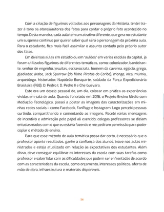 56
Com a criação de figurinos voltados aos personagens da História, tentei tra-
zer à tona os atores/autores dos fatos para contar o próprio fato acontecido no
tempo. Desta maneira, cada aula tem um atrativo diferente, que gera no estudante
um suspense contínuo por querer saber qual será o personagem da próxima aula.
Para o estudante, fica mais fácil assimilar o assunto contado pelo próprio autor
dos fatos.
Em diversas aulas em estúdio ou em “aulões” em várias escolas da capital, já
foram utilizados figurinos de diferentes temáticas, como: colonizador, bandeiran-
te, senhor de engenho, jesuítas, escravocrata, homem da caverna, egípcio, grego,
gladiador, árabe, Jack Sparrow (do filme Piratas do Caribe), monge, inca, múmia,
arqueólogo, historiador, Napoleão Bonaparte, soldado da Força Expedicionária
Brasileira (FEB), D. Pedro I, D. Pedro II e Che Guevara.
Este era um desejo pessoal de, um dia, colocar em prática as experiências
vividas em sala de aula. Quando foi criado em 2016, o Projeto Ensino Médio com
Mediação Tecnológica, passei a postar as imagens das caracterizações em mi-
nhas redes sociais – como Facebook, FanPage e Instagram. Logo percebi pessoas
curtindo, compartilhando e comentando as imagens. Recebi várias mensagens
de incentivo e admiração pelo papel ali exercido; colegas professores se diziam
entusiasmados com o que eu estava fazendo e me pediram permissão para poder
copiar o método de ensino.
Para que esse método de aula temática possa dar certo, é necessário que o
professor aponte resultados, ganhe a confiança dos alunos, inove nas aulas mi-
nistradas e esteja atualizado em relação às expectativas dos estudantes. Além
disso, deve conseguir equilibrar os interesses da escola com suas tarefas como
professor e saber lidar com as dificuldades que podem ser enfrentadas de acordo
com as características da escola, como orçamento, interesses políticos, oferta de
mão de obra, infraestrutura e materiais disponíveis.
 