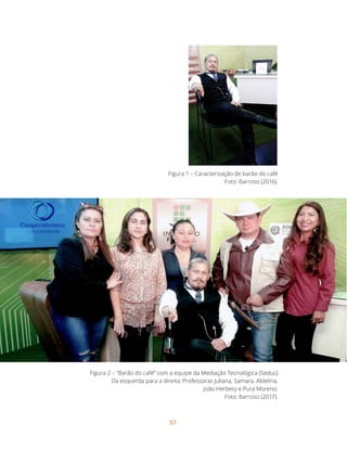 57
Figura 1 – Caracterização de barão do café
Foto: Barroso (2016).
Figura 2 – “Barão do café” com a equipe da Mediação Tecnológica (Seduc)
Da esquerda para a direita: Professoras Juliana, Samara, Aldelina,
João Herbety e Pura Moreno.
Foto: Barroso (2017).
	
 