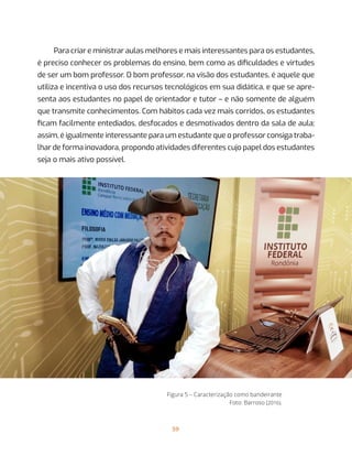 59
Para criar e ministrar aulas melhores e mais interessantes para os estudantes,
é preciso conhecer os problemas do ensino, bem como as dificuldades e virtudes
de ser um bom professor. O bom professor, na visão dos estudantes, é aquele que
utiliza e incentiva o uso dos recursos tecnológicos em sua didática, e que se apre-
senta aos estudantes no papel de orientador e tutor – e não somente de alguém
que transmite conhecimentos. Com hábitos cada vez mais corridos, os estudantes
ficam facilmente entediados, desfocados e desmotivados dentro da sala de aula;
assim, é igualmente interessante para um estudante que o professor consiga traba-
lhar de forma inovadora, propondo atividades diferentes cujo papel dos estudantes
seja o mais ativo possível.
Figura 5 – Caracterização como bandeirante
Foto: Barroso (2016).
 