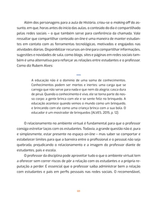60
Além dos personagens para a aula de História, criou-se o making off do as-
sunto, em que, horas antes do início das aulas, o conteúdo do dia é compartilhado
pelas redes sociais – o que também serve para conferência da chamada. Vale
ressaltar que compartilhar conteúdo on-line é uma maneira de manter estudan-
tes em contato com as ferramentas tecnológicas, motivados e engajados nas
atividades diárias. Disponibilizar recursos on-line para compartilhar informações,
sugestões e novidades de sala, como blogs, sites e páginas em redes sociais tam-
bém é uma alternativa para reforçar as relações entre estudantes e o professor.
Como diz Rubem Alves:
—
A educação não é o domínio de uma soma de conhecimentos.
Conhecimentos podem ser mortos e inertes: uma carga que se
carrega que não serve para nada e que nem dá alegria; casca dura
de piruá. Quando o conhecimento é vivo, ele se torna parte do nos-
so corpo: a gente brinca com ele e se sente feliz no brinquedo. A
educação acontece quando vemos o mundo como um brinquedo,
e brincando com ele como uma criança brinca com a sua bola. O
educador é um mostrador de brinquedos (ALVES, 2015, p. 12).
O relacionamento no ambiente virtual é fundamental para que o professor
consiga estreitar laços com os estudantes. Todavia, a grande questão não é, pura
e simplesmente, estar presente no espaço on-line – mas saber se comportar e
estabelecer limites para que a barreira entre o profissional e o pessoal não seja
quebrada, prejudicando o relacionamento e a imagem do professor diante de
estudantes, pais e escola.
O professor da disciplina pode aproveitar tudo o que o ambiente virtual tem
a oferecer sem correr riscos de pôr a relação com os estudantes e a própria re-
putação a perder. É essencial que o professor saiba administrar bem a relação
com estudantes e pais em perfis pessoais nas redes sociais. O recomendável,
 