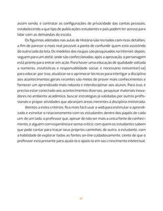 61
assim sendo, é controlar as configurações de privacidade das contas pessoais,
estabelecendo a que tipo de publicações estudantes e pais podem ter acesso para
lidar com as demandas da escola.
Os figurinos adotados nas aulas de História são recriados com ricos detalhes,
a fim de parecer o mais real possível a ponto de confundir quem está assistindo
do outro lado da tela. Os modelos das roupas são pesquisados na internet; depois,
seguem para um ateliê, onde são confeccionadas; após a aprovação, o personagem
está pronto para entrar em ação. Para haver uma educação de qualidade voltada
a números, estatísticas e responsabilidade social, é necessário reinventar(-se)
para educar; por isso, atualizar-se e aprimorar técnicas para interligar a disciplina
aos acontecimentos gerais recentes são meios de prover mais conhecimentos e
fornecer um aprendizado mais robusto e interdisciplinar aos alunos. Para isso, é
preciso estar conectado aos acontecimentos diversos, pesquisar materiais inova-
dores no ambiente acadêmico, buscar estratégias já validadas por outros profis-
sionais e propor atividades que abranjam áreas inerentes à disciplina ministrada.
Atentos a estes critérios, fica mais fácil usar a web para estimular o aprendi-
zado e estreitar o relacionamento com os estudantes dentro dos papéis de cada
um: de um lado, o professor que, apesar de não ser mais a única fonte de conheci-
mento, é alguém com experiência e senso crítico, com quem os estudantes sabem
que pode contar para traçar seus próprios caminhos; de outro, o estudante, com
a habilidade de explorar todas as fontes on-line cuidadosamente, ciente de que o
professor está presente para ajudá-lo e apoiá-lo em seu crescimento intelectual.
 