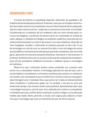 62
CONSIDERAÇÕES FINAIS
O ensino de História na atualidade depende, sobretudo, da qualidade e do
trabalho desenvolvido pelo professor. O docente, mais que um simples comunica-
dor, deve saber ensinar seus estudantes a buscar informação de forma adequada,
seja em redes sociais ou livros – papel que o caracteriza como tutor e orientador.
Considerando-se a existência de um ambiente cada vez mais tomado pelos re-
cursos tecnológicos, o professor de História deve ser reorientado no sentido de
saber adequar a realidade tecnológica ao ambiente acadêmico, promovendo um
conhecimento baseado na vivência dos jovens e em seus cotidianos, deixando-os
mais instigados, atraídos e reforçando as relações pessoais no dia a dia. O uso
da tecnologia em sala de aula, ou mesmo fora dela, é uma estratégia de ensino
que possibilita a manutenção da atenção por parte dos estudantes, pois, de modo
geral, apresenta ferramentas bastante dinâmicas, interativas e interessantes. O
professor de História deve ater-se às diversas formas de avaliação dos estudantes,
ação útil por possibilitar feedbacks funcionais e viabilizar ajustes e estratégias
de melhorias.
Observa-se que a educação sempre esteve evoluindo, ora a passos mais
lentos, ora a velocidades maiores. A tecnologia aplicada em sala de aula, com o
uso de tablets e smartphones, certamente contribuiu para acelerar as mudanças
no mundo e, por consequência, para transformar a maneira como as novas gera-
ções interagem com a realidade. Mas o que parece ter criado um distanciamento
entre estudantes e professores poder ser, na verdade, o elo que os unirá por
muito mais tempo, e de maneira muito mais produtiva. Aproveitando tudo o que
a tecnologia traz para a sala de aula, ela é utilizada para motivar os estudantes
e contribuir para que, no final dessa revolução, se possa chegar a uma educação
melhor para todos. Resta, portanto, à escola criar regras para utilizá-la e fazer
com que a tecnologia seja mais um elemento da aula, de forma natural.
 