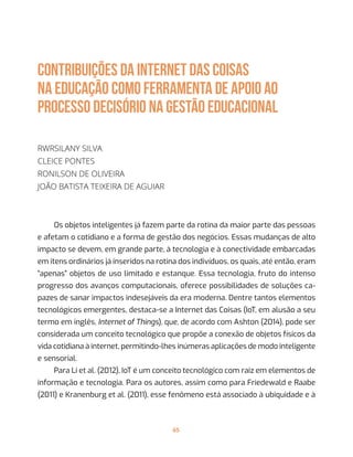 65
CONTRIBUIÇÕES DA INTERNET DAS COISAS
NA EDUCAÇÃO COMO FERRAMENTA DE APOIO AO
PROCESSO DECISÓRIO NA GESTÃO EDUCACIONAL
Rwrsilany Silva
Cleice Pontes
Ronilson de Oliveira
João Batista Teixeira de Aguiar
Os objetos inteligentes já fazem parte da rotina da maior parte das pessoas
e afetam o cotidiano e a forma de gestão dos negócios. Essas mudanças de alto
impacto se devem, em grande parte, à tecnologia e à conectividade embarcadas
em itens ordinários já inseridos na rotina dos indivíduos, os quais, até então, eram
“apenas” objetos de uso limitado e estanque. Essa tecnologia, fruto do intenso
progresso dos avanços computacionais, oferece possibilidades de soluções ca-
pazes de sanar impactos indesejáveis da era moderna. Dentre tantos elementos
tecnológicos emergentes, destaca-se a Internet das Coisas (IoT, em alusão a seu
termo em inglês, Internet of Things), que, de acordo com Ashton (2014), pode ser
considerada um conceito tecnológico que propõe a conexão de objetos físicos da
vida cotidiana à internet, permitindo-lhes inúmeras aplicações de modo inteligente
e sensorial.
Para Li et al. (2012), IoT é um conceito tecnológico com raiz em elementos de
informação e tecnologia. Para os autores, assim como para Friedewald e Raabe
(2011) e Kranenburg et al. (2011), esse fenômeno está associado à ubiquidade e à
 