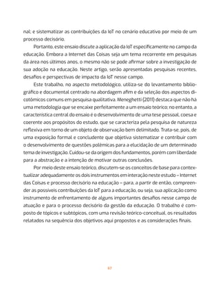 67
nal; e sistematizar as contribuições da IoT no cenário educativo por meio de um
processo decisório.
Portanto, este ensaio discute a aplicação da IoT especificamente no campo da
educação. Embora a Internet das Coisas seja um tema recorrente em pesquisas
da área nos últimos anos, o mesmo não se pode afirmar sobre a investigação de
sua adoção na educação. Neste artigo, serão apresentadas pesquisas recentes,
desafios e perspectivas de impacto da IoT nesse campo.
Este trabalho, no aspecto metodológico, utiliza-se do levantamento biblio-
gráfico e documental centrado na abordagem afim e da seleção dos aspectos di-
cotômicos comuns em pesquisa qualitativa. Meneghetti (2011) destaca que não há
uma metodologia que se encaixe perfeitamente a um ensaio teórico; no entanto, a
característica central do ensaio é o desenvolvimento de uma tese pessoal, coesa e
coerente aos propósitos do estudo, que se caracteriza pela pesquisa de natureza
reflexiva em torno de um objeto de observação bem delimitado. Trata-se, pois, de
uma exposição formal e concludente que objetiva sistematizar e contribuir com
o desenvolvimento de questões polêmicas para a elucidação de um determinado
tema de investigação. Cuidou-se da origem dos fundamentos, porém com liberdade
para a abstração e a intenção de motivar outras conclusões.
Por meio deste ensaio teórico, discutem-se os conceitos de base para contex-
tualizar adequadamente os dois instrumentos em interação neste estudo – Internet
das Coisas e processo decisório na educação – para, a partir de então, compreen-
der as possíveis contribuições da IoT para a educação, ou seja, sua aplicação como
instrumento de enfrentamento de alguns importantes desafios nesse campo de
atuação e para o processo decisório da gestão da educação. O trabalho é com-
posto de tópicos e subtópicos, com uma revisão teórico-conceitual, os resultados
relatados na sequência dos objetivos aqui propostos e as considerações finais.
 